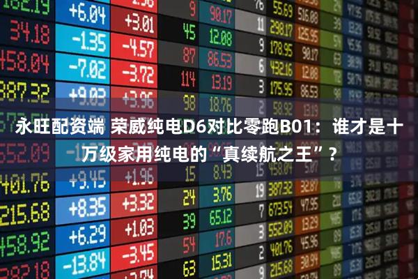 永旺配资端 荣威纯电D6对比零跑B01：谁才是十万级家用纯电的“真续航之王”？