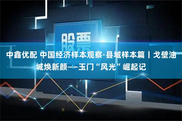 中鑫优配 中国经济样本观察·县域样本篇丨戈壁油城焕新颜——玉门“风光”崛起记