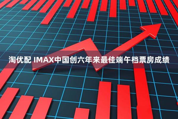淘优配 IMAX中国创六年来最佳端午档票房成绩