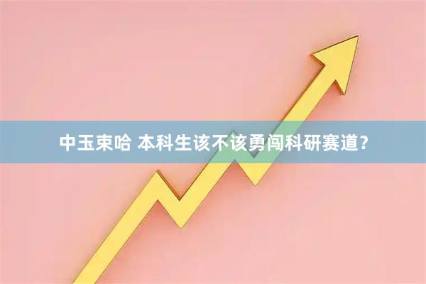 中玉束哈 本科生该不该勇闯科研赛道？