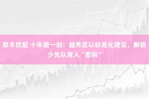 联丰优配 十年磨一剑：越秀区以标准化建设，解锁少先队育人“密码”