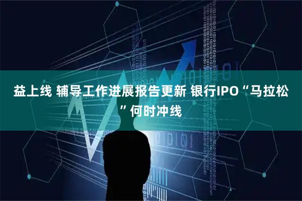 益上线 辅导工作进展报告更新 银行IPO“马拉松”何时冲线