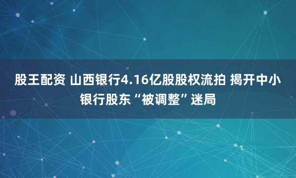 股王配资 山西银行4.16亿股股权流拍 揭开中小银行股东“被调整”迷局