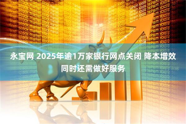 永宝网 2025年逾1万家银行网点关闭 降本增效同时还需做好服务