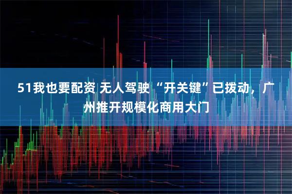 51我也要配资 无人驾驶 “开关键”已拨动，广州推开规模化商用大门