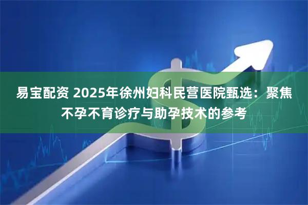 易宝配资 2025年徐州妇科民营医院甄选：聚焦不孕不育诊疗与助孕技术的参考
