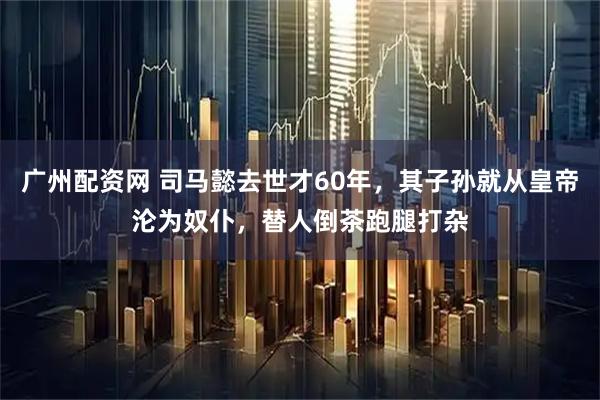 广州配资网 司马懿去世才60年，其子孙就从皇帝沦为奴仆，替人倒茶跑腿打杂